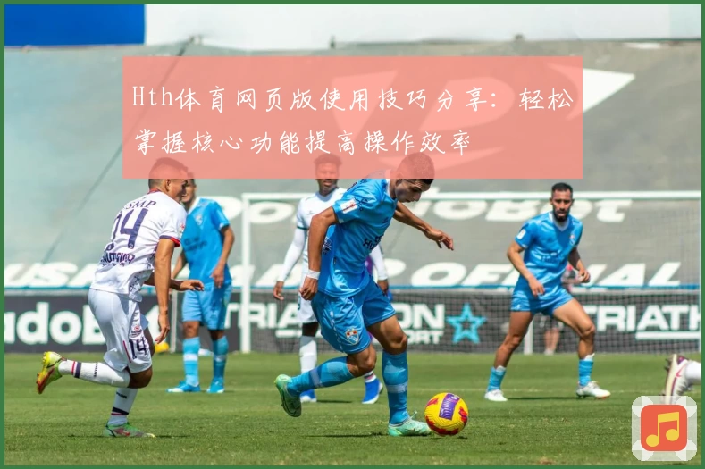 Hth体育网页版使用技巧分享：轻松掌握核心功能提高操作效率