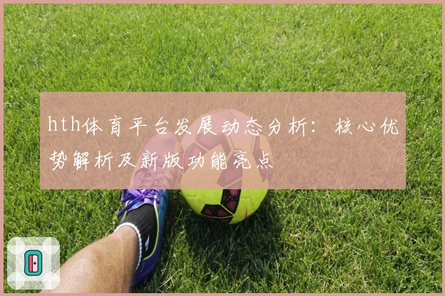 hth体育平台发展动态分析：核心优势解析及新版功能亮点
