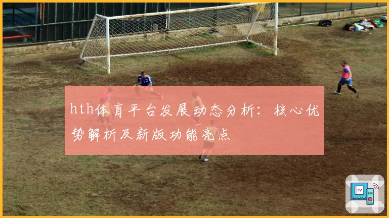 hth体育平台发展动态分析：核心优势解析及新版功能亮点